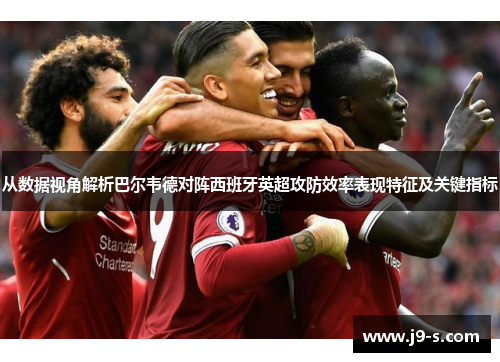 从数据视角解析巴尔韦德对阵西班牙英超攻防效率表现特征及关键指标 从数据视角解析巴尔韦德对阵西班牙英超攻防效率表现特征及关键指标