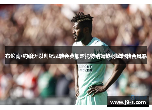 布伦南·约翰逊以创纪录转会费加盟托特纳姆热刺掀起转会风暴