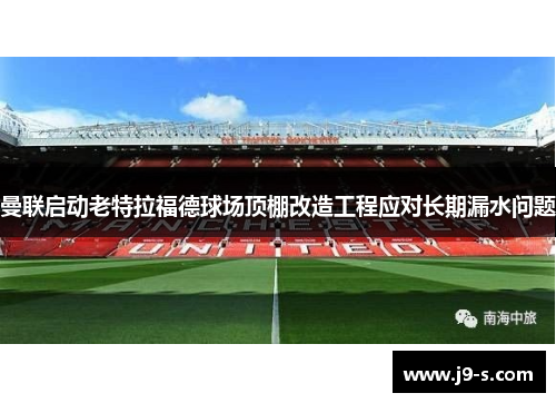 曼联启动老特拉福德球场顶棚改造工程应对长期漏水问题 曼联启动老特拉福德球场顶棚改造工程应对长期漏水问题