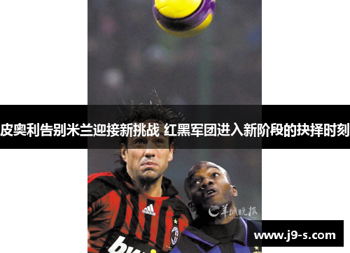 皮奥利告别米兰迎接新挑战 红黑军团进入新阶段的抉择时刻