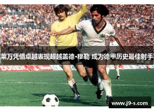 莱万凭借卓越表现超越盖德·穆勒 成为德甲历史最佳射手