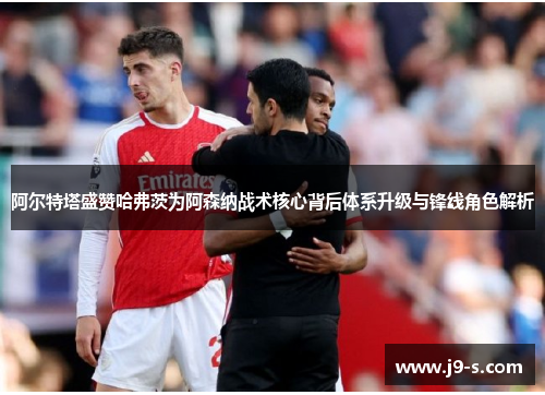 阿尔特塔盛赞哈弗茨为阿森纳战术核心背后体系升级与锋线角色解析
