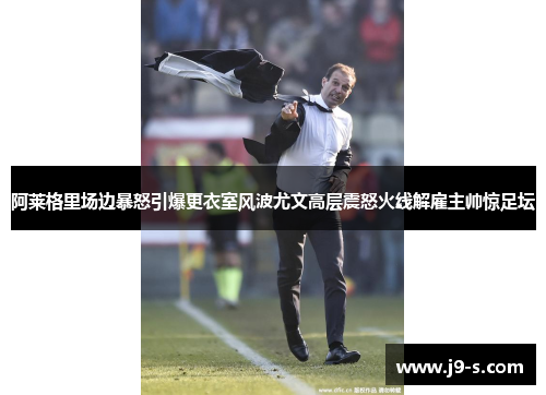 阿莱格里场边暴怒引爆更衣室风波尤文高层震怒火线解雇主帅惊足坛
