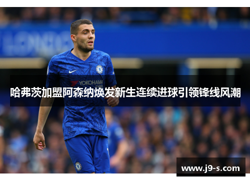 哈弗茨加盟阿森纳焕发新生连续进球引领锋线风潮