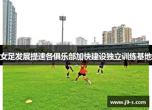 女足发展提速各俱乐部加快建设独立训练基地