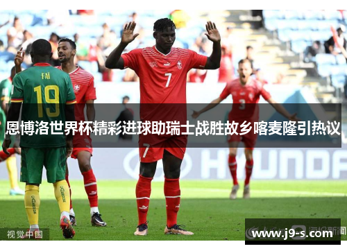 恩博洛世界杯精彩进球助瑞士战胜故乡喀麦隆引热议