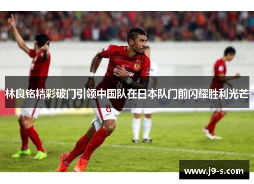 林良铭精彩破门引领中国队在日本队门前闪耀胜利光芒