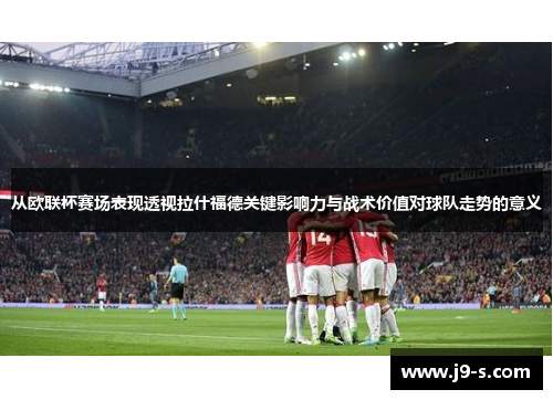 从欧联杯赛场表现透视拉什福德关键影响力与战术价值对球队走势的意义