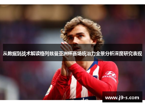 从数据到战术解读格列兹曼亚洲杯赛场统治力全景分析深度研究表现