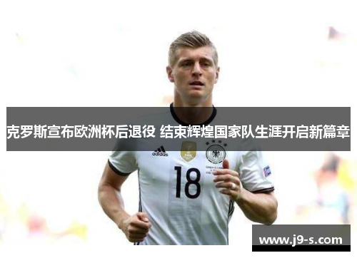 克罗斯宣布欧洲杯后退役 结束辉煌国家队生涯开启新篇章