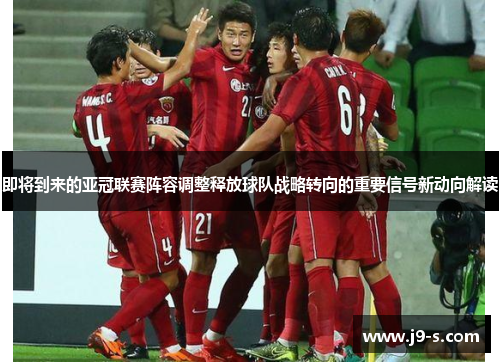 即将到来的亚冠联赛阵容调整释放球队战略转向的重要信号新动向解读