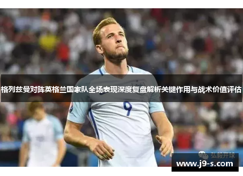 格列兹曼对阵英格兰国家队全场表现深度复盘解析关键作用与战术价值评估 格列兹曼对阵英格兰国家队全场表现深度复盘解析关键作用与战术价值评估